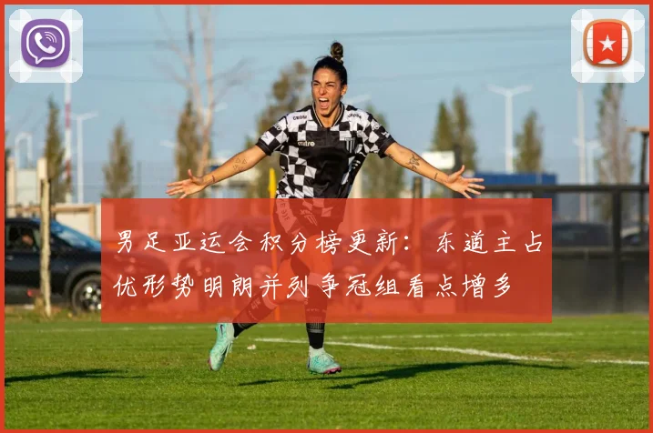 男足亚运会积分榜更新：东道主占优形势明朗并列争冠组看点增多