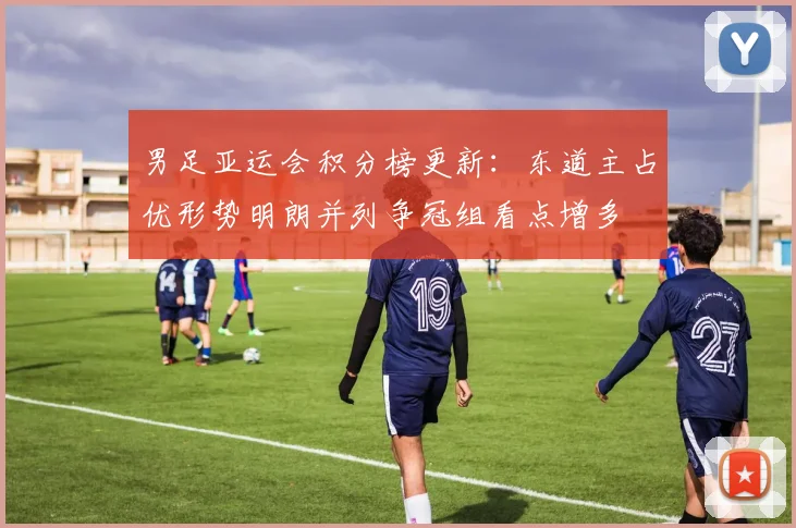 男足亚运会积分榜更新：东道主占优形势明朗并列争冠组看点增多