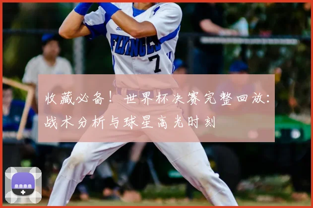 收藏必备！世界杯决赛完整回放：战术分析与球星高光时刻