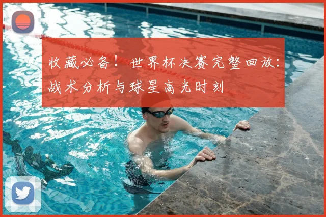 收藏必备！世界杯决赛完整回放：战术分析与球星高光时刻