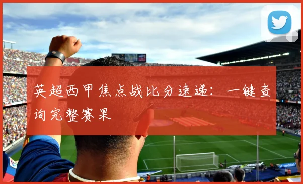 英超西甲焦点战比分速递：一键查询完整赛果