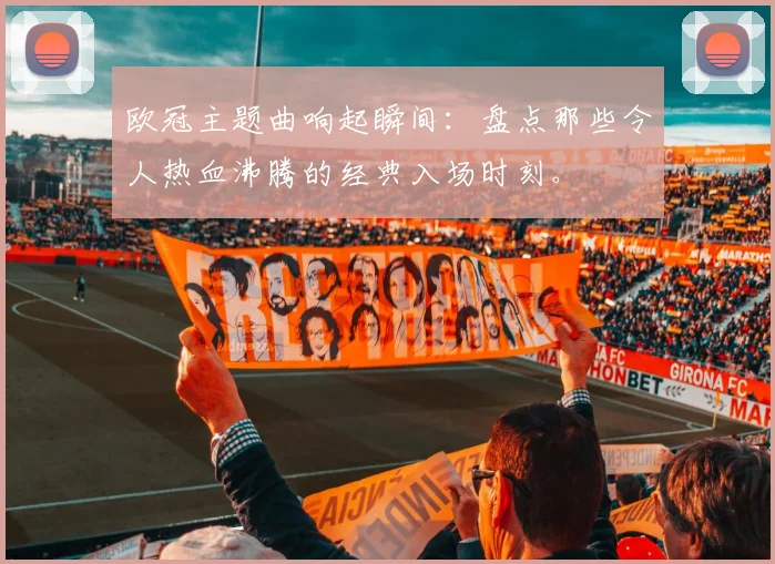 欧冠主题曲响起瞬间：盘点那些令人热血沸腾的经典入场时刻。