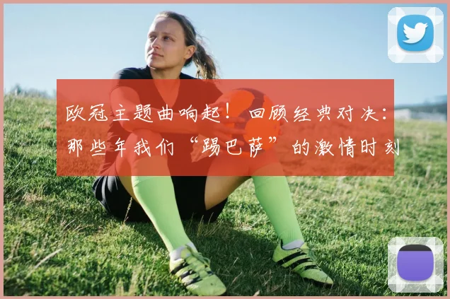 欧冠主题曲响起！回顾经典对决：那些年我们“踢巴萨”的激情时刻